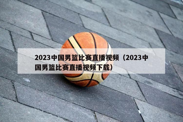 2023中国男篮比赛直播视频（2023中国男篮比赛直播视频下载）