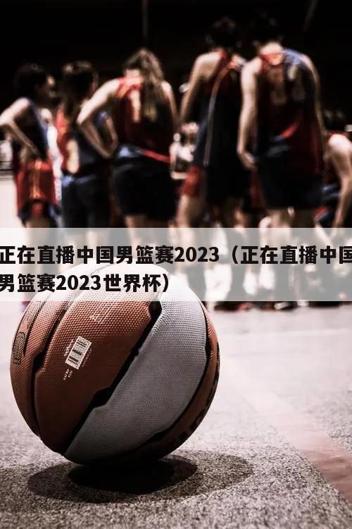 正在直播中国男篮赛2023（正在直播中国男篮赛2023世界杯）