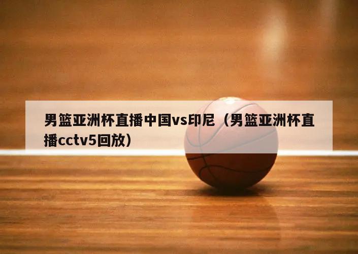 男篮亚洲杯直播中国vs印尼（男篮亚洲杯直播cctv5回放）