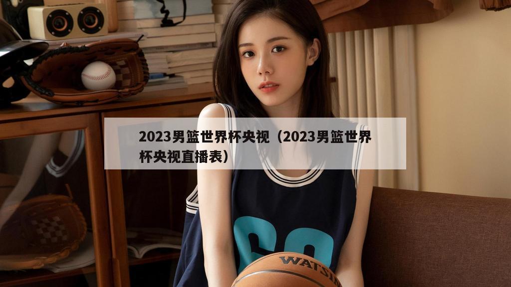 2023男篮世界杯央视（2023男篮世界杯央视直播表）