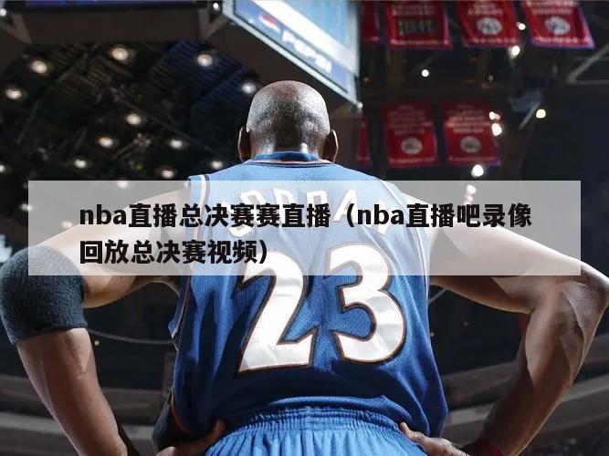 nba直播总决赛赛直播（nba直播吧录像回放总决赛视频）