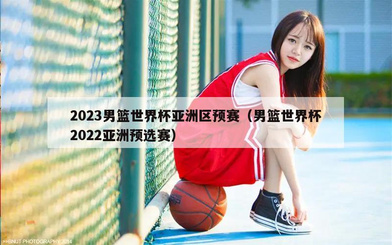 2023男篮世界杯亚洲区预赛（男篮世界杯2022亚洲预选赛）