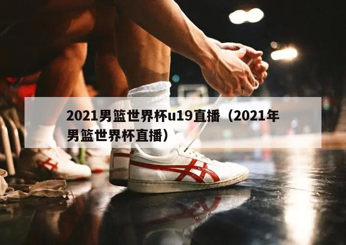 2021男篮世界杯u19直播（2021年男篮世界杯直播）