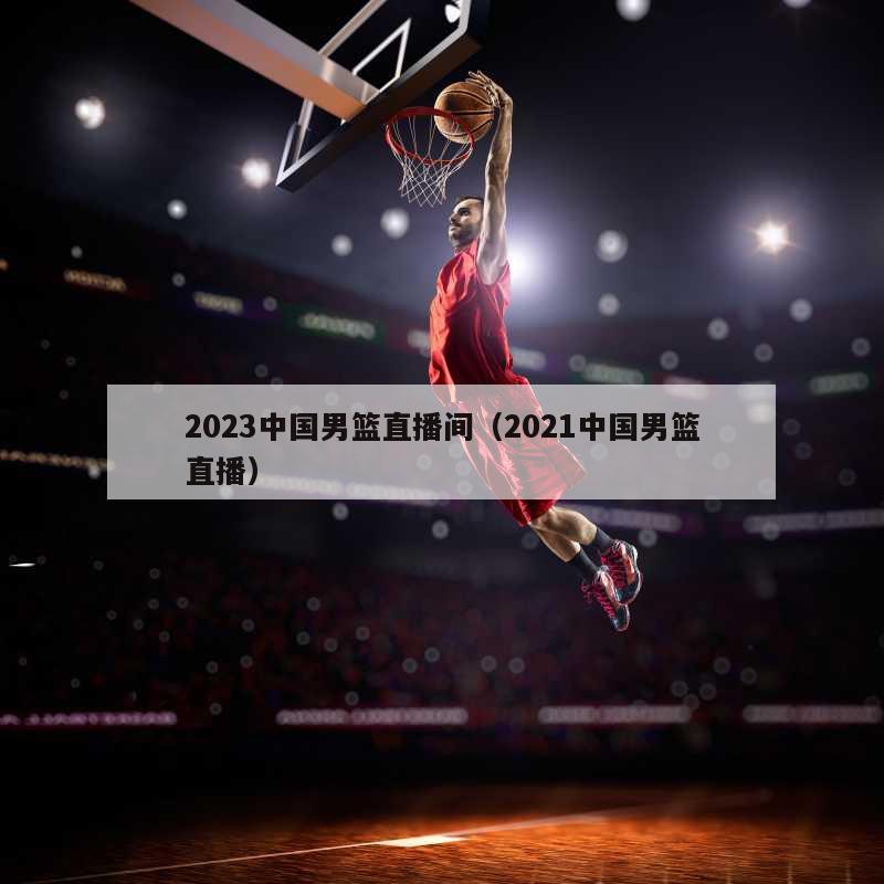 2023中国男篮直播间（2021中国男篮直播）